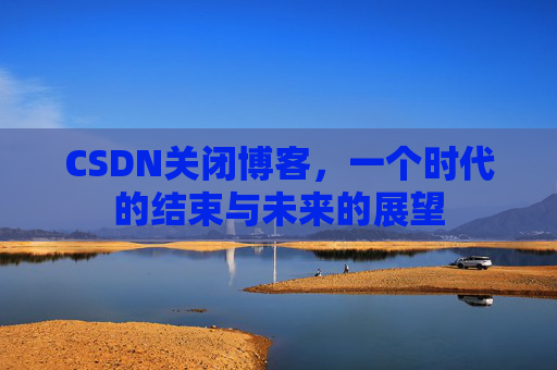 CSDN关闭博客，一个时代的结束与未来的展望